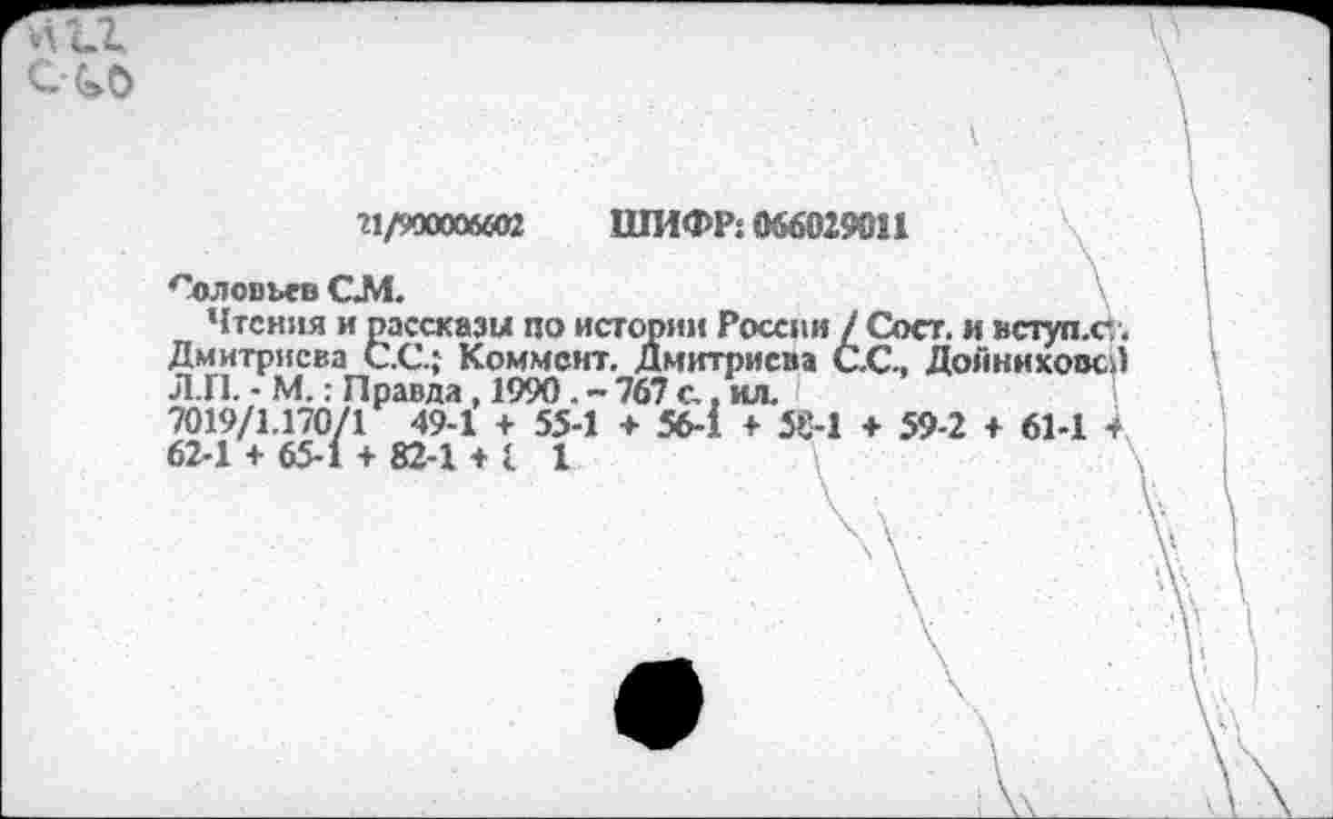 ﻿ело
?1/900006«П ШИФР: 066029011
Соловьев СМ.
Чтения и рассказы по истории России / Сост. и вступ.с. Дмитриева С.С.; Коммент. Дмитриева С.С., ДойниховсЛ Л.П. - М.: Правда , 1990. - 767 с., ил.
7019/1.170/1 49-1 + 55-1 + 56-1 + 58-1 + 59-2 + 61-1 + 62-1 + 65-1 + 82-1 + 1 1